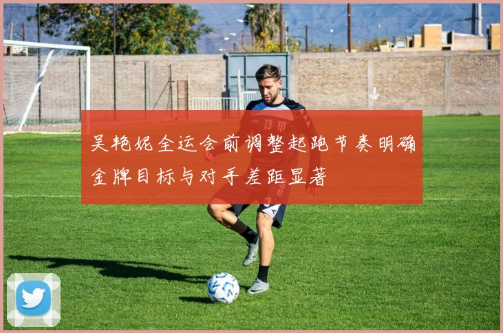吴艳妮全运会前调整起跑节奏明确金牌目标与对手差距显著