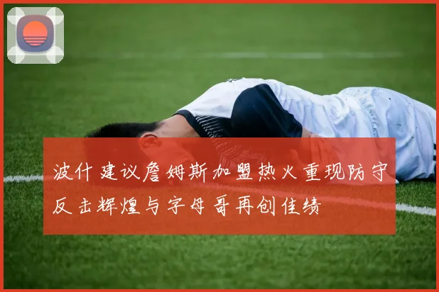 波什建议詹姆斯加盟热火重现防守反击辉煌与字母哥再创佳绩