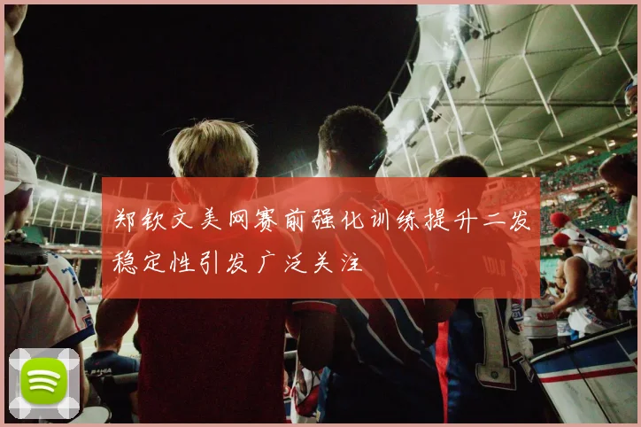 郑钦文美网赛前强化训练提升二发稳定性引发广泛关注