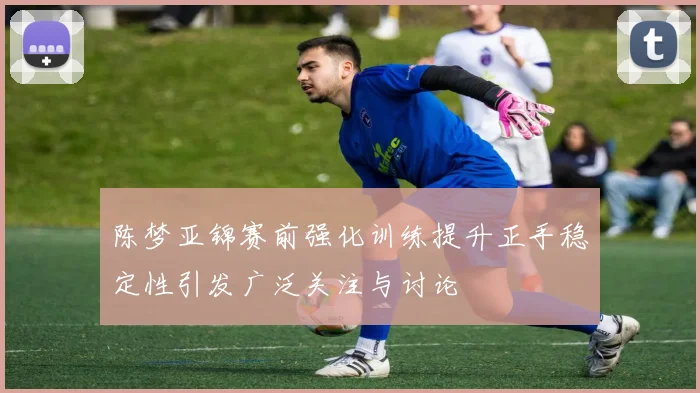 陈梦亚锦赛前强化训练提升正手稳定性引发广泛关注与讨论