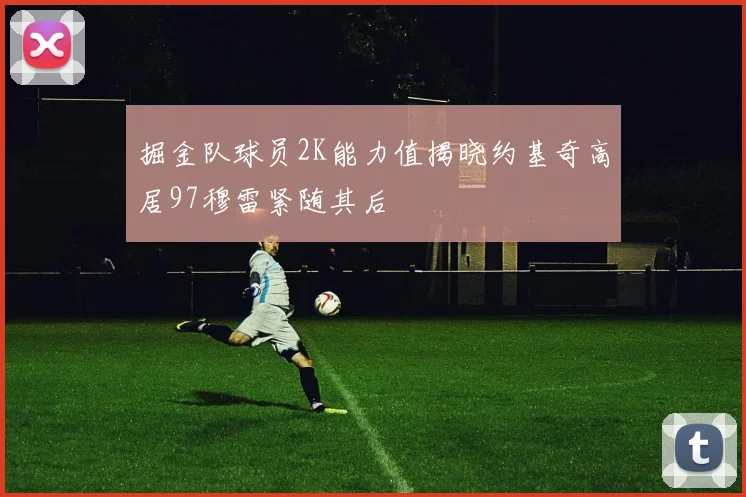 掘金队球员2K能力值揭晓约基奇高居97穆雷紧随其后