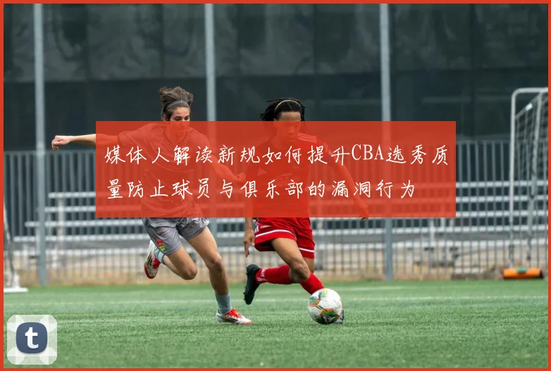 媒体人解读新规如何提升CBA选秀质量防止球员与俱乐部的漏洞行为