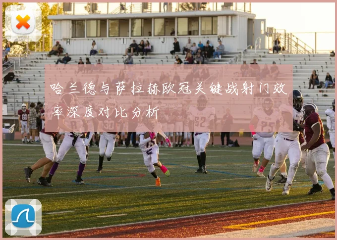 哈兰德与萨拉赫欧冠关键战射门效率深度对比分析