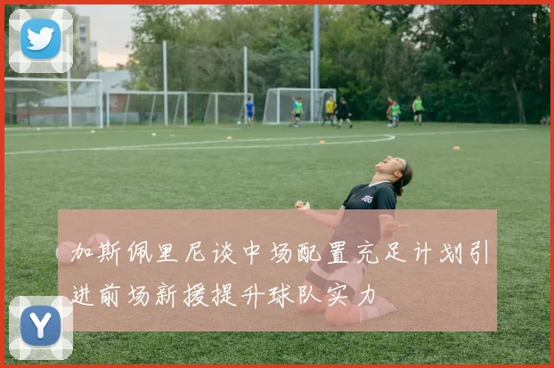 加斯佩里尼谈中场配置充足计划引进前场新援提升球队实力