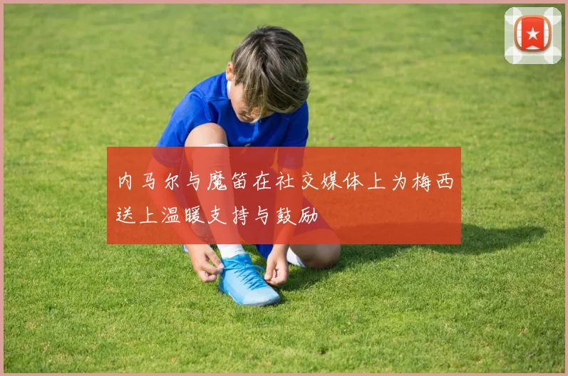 内马尔与魔笛在社交媒体上为梅西送上温暖支持与鼓励