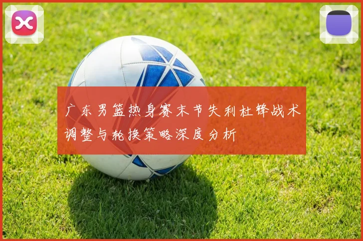 广东男篮热身赛末节失利杜锋战术调整与轮换策略深度分析