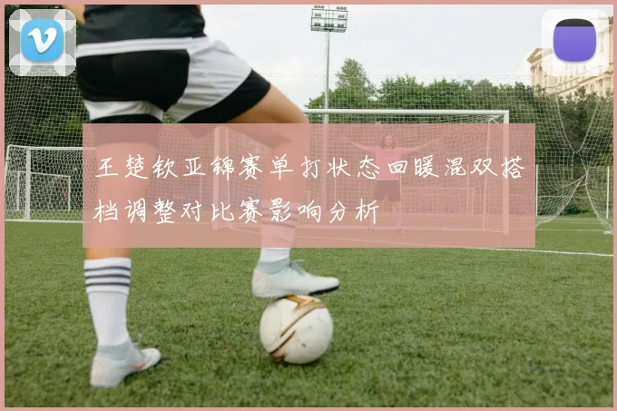王楚钦亚锦赛单打状态回暖混双搭档调整对比赛影响分析