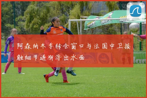 阿森纳冬季转会窗口与法国中卫接触细节逐渐浮出水面